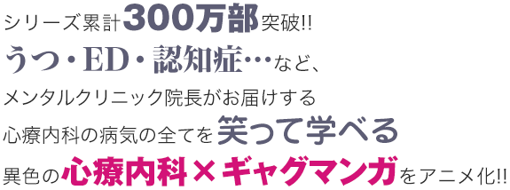 シリーズ累計300万部突破!!うつ・ED・認知症…など、メンタルクリニック院長がお届けする心療内科の病気の全てを笑って学べる異色の心療内科×ギャグマンガをアニメ化!!